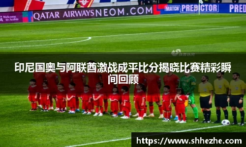 印尼国奥与阿联酋激战成平比分揭晓比赛精彩瞬间回顾
