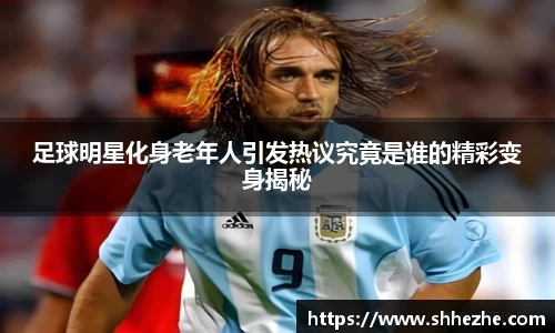 足球明星化身老年人引发热议究竟是谁的精彩变身揭秘